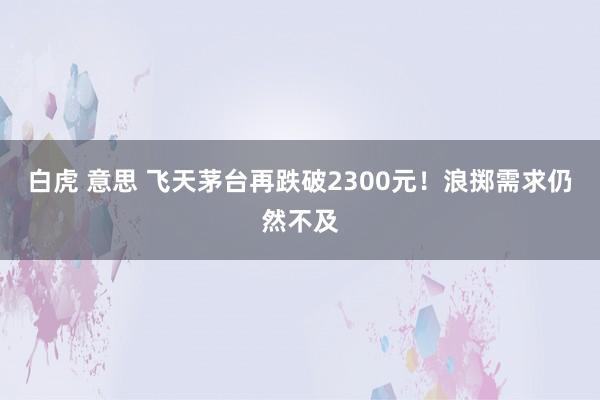 白虎 意思 飞天茅台再跌破2300元！浪掷需求仍然不及