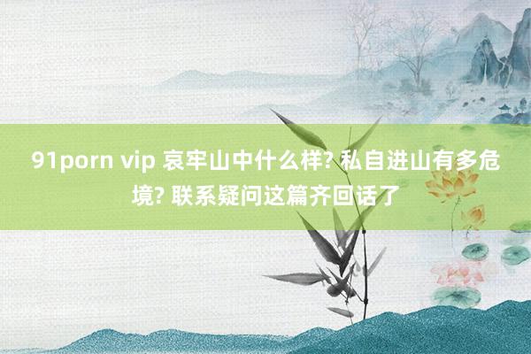 91porn vip 哀牢山中什么样? 私自进山有多危境? 联系疑问这篇齐回话了