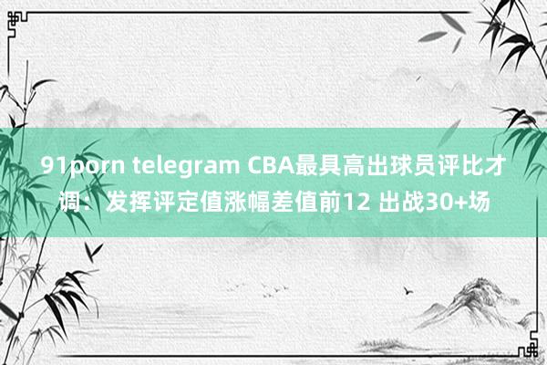 91porn telegram CBA最具高出球员评比才调：发挥评定值涨幅差值前12 出战30+场