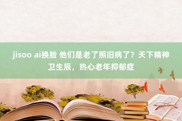 jisoo ai换脸 他们是老了照旧病了？天下精神卫生辰，热心老年抑郁症