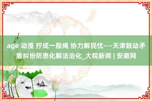 age 动漫 拧成一股绳 协力解民忧——天津鼓动矛盾纠纷防患化解法治化_大皖新闻 | 安徽网