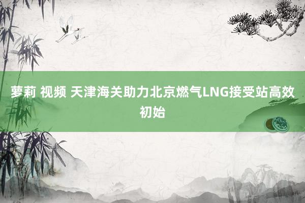 萝莉 视频 天津海关助力北京燃气LNG接受站高效初始