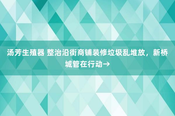 汤芳生殖器 整治沿街商铺装修垃圾乱堆放，新桥城管在行动→