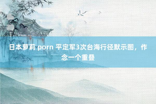 日本萝莉 porn 平定军3次台海行径默示图，作念一个重叠