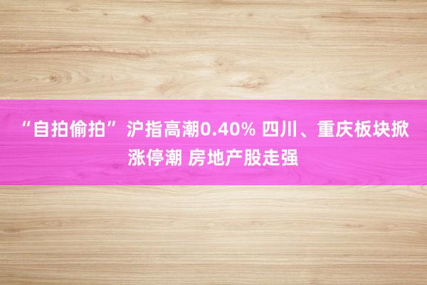 “自拍偷拍” 沪指高潮0.40% 四川、重庆板块掀涨停潮 房地产股走强