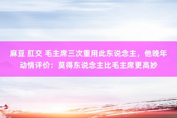 麻豆 肛交 毛主席三次重用此东说念主，他晚年动情评价：莫得东说念主比毛主席更高妙