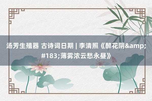 汤芳生殖器 古诗词日期 | 李清照《醉花阴&#183;薄雾浓云愁永昼》