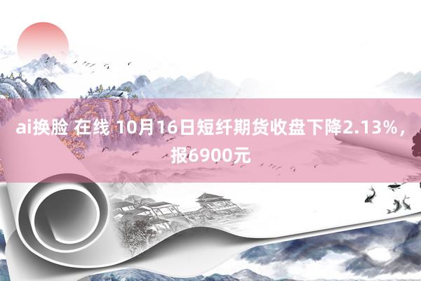 ai换脸 在线 10月16日短纤期货收盘下降2.13%，报6900元