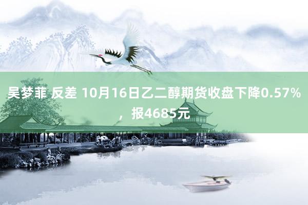 吴梦菲 反差 10月16日乙二醇期货收盘下降0.57%，报4685元