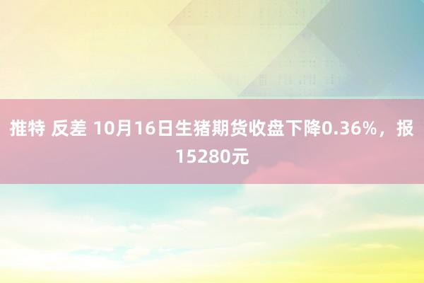 推特 反差 10月16日生猪期货收盘下降0.36%，报15280元