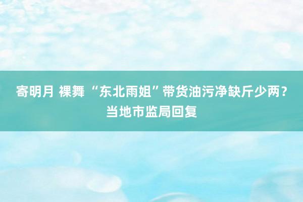 寄明月 裸舞 “东北雨姐”带货油污净缺斤少两？当地市监局回复