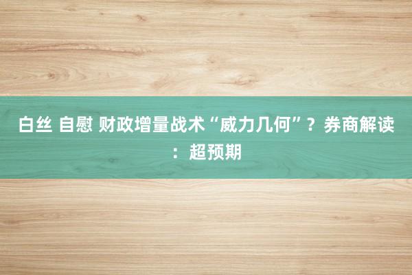 白丝 自慰 财政增量战术“威力几何”？券商解读：超预期