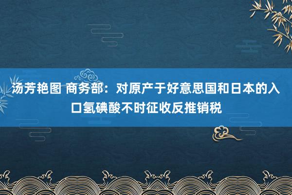 汤芳艳图 商务部：对原产于好意思国和日本的入口氢碘酸不时征收反推销税