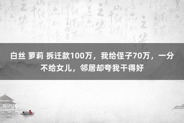 白丝 萝莉 拆迁款100万，我给侄子70万，一分不给女儿，邻居却夸我干得好