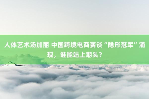 人体艺术汤加丽 中国跨境电商赛谈“隐形冠军”涌现，谁能站上潮头？