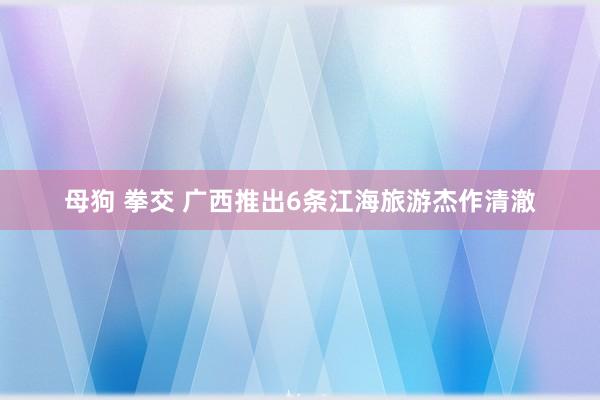 母狗 拳交 广西推出6条江海旅游杰作清澈