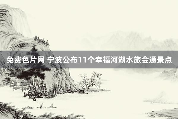 免费色片网 宁波公布11个幸福河湖水旅会通景点