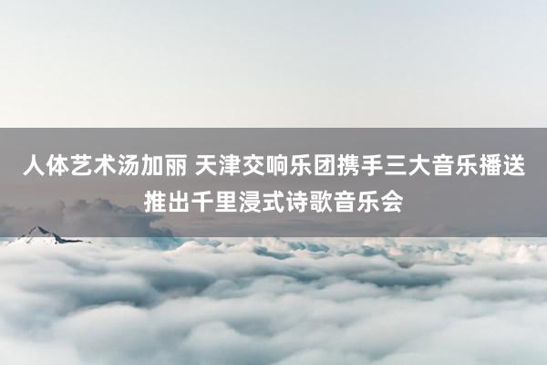 人体艺术汤加丽 天津交响乐团携手三大音乐播送推出千里浸式诗歌音乐会