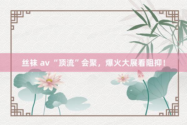 丝袜 av “顶流”会聚，爆火大展看阻抑！