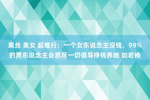 黑丝 美女 超推行：一个女东说念主没钱，99%的男东说念主会思尽一切倡导挣钱养她 如若换