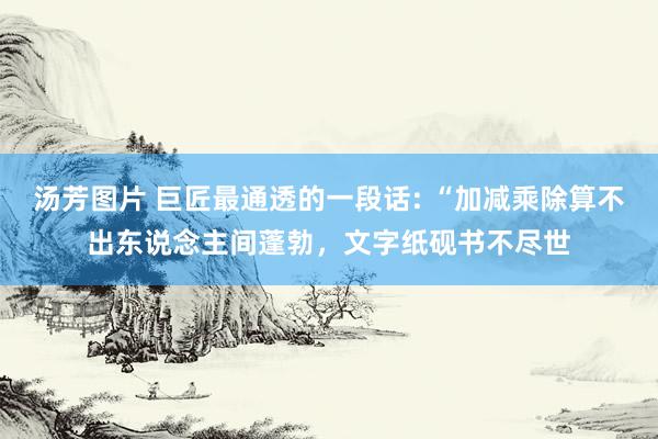 汤芳图片 巨匠最通透的一段话: “加减乘除算不出东说念主间蓬勃，文字纸砚书不尽世