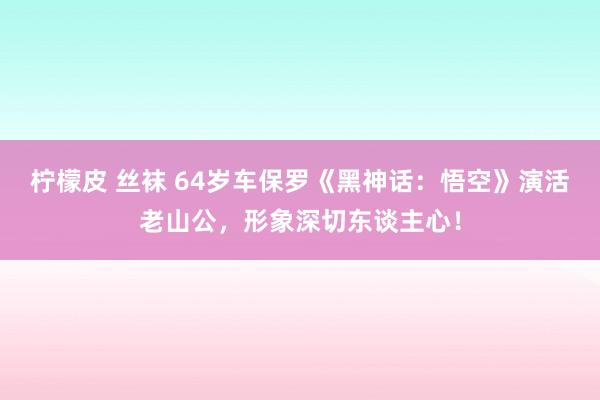 柠檬皮 丝袜 64岁车保罗《黑神话：悟空》演活老山公，形象深切东谈主心！