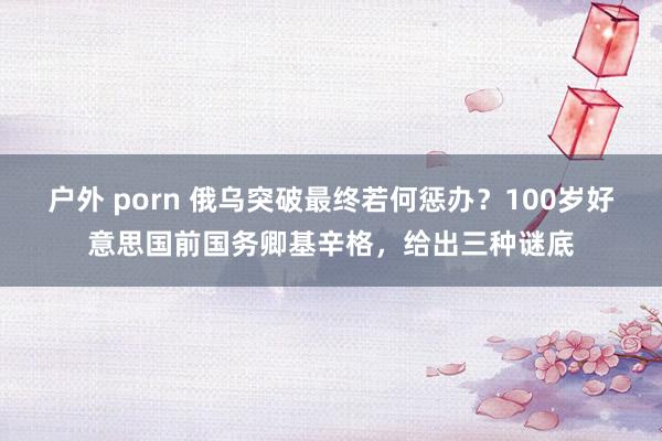 户外 porn 俄乌突破最终若何惩办？100岁好意思国前国务卿基辛格，给出三种谜底