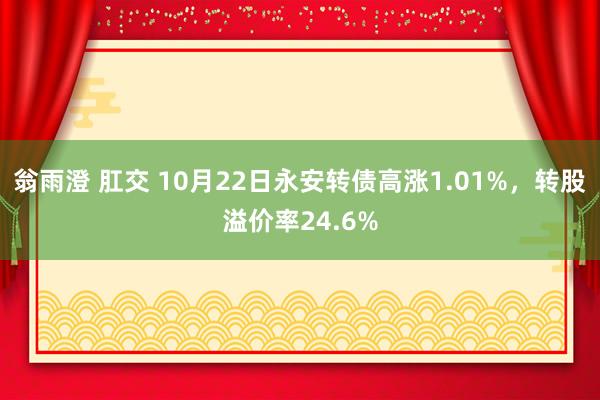 翁雨澄 肛交 10月22日永安转债高涨1.01%，转股溢价率24.6%