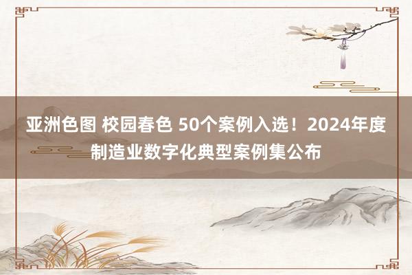 亚洲色图 校园春色 50个案例入选！2024年度制造业数字化典型案例集公布