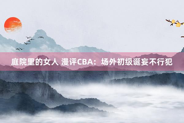 庭院里的女人 漫评CBA：场外初级诞妄不行犯