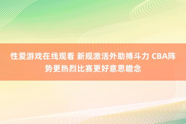 性爱游戏在线观看 新规激活外助搏斗力 CBA阵势更热烈比赛更好意思瞻念