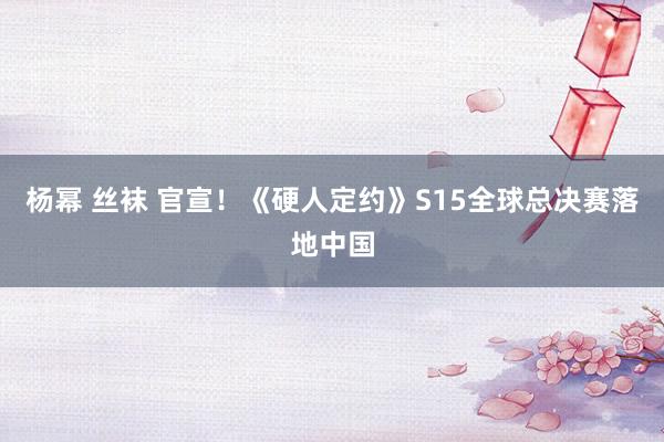 杨幂 丝袜 官宣！《硬人定约》S15全球总决赛落地中国