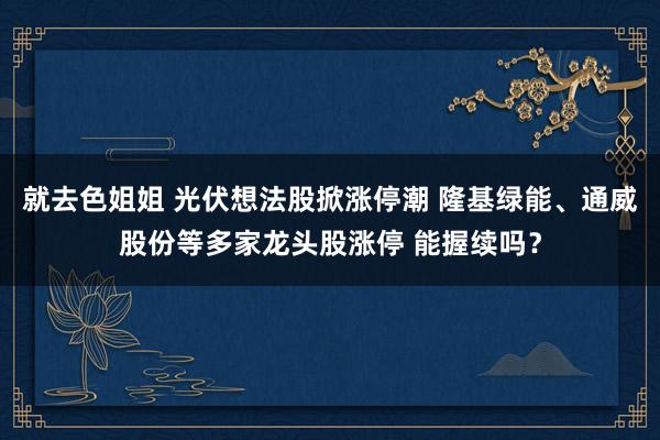 就去色姐姐 光伏想法股掀涨停潮 隆基绿能、通威股份等多家龙头股涨停 能握续吗？