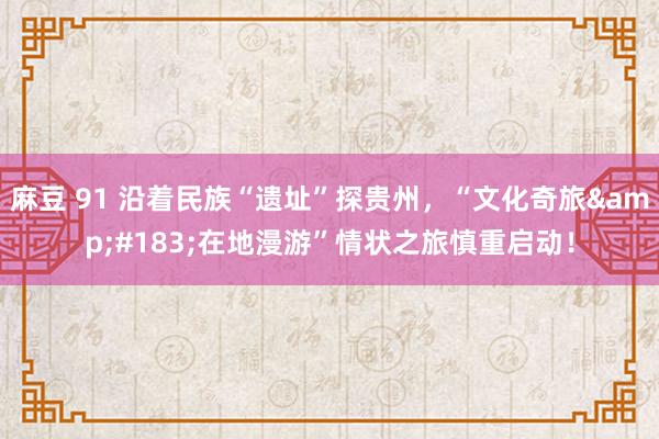 麻豆 91 沿着民族“遗址”探贵州，“文化奇旅&#183;在地漫游”情状之旅慎重启动！