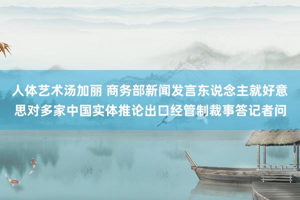 人体艺术汤加丽 商务部新闻发言东说念主就好意思对多家中国实体推论出口经管制裁事答记者问