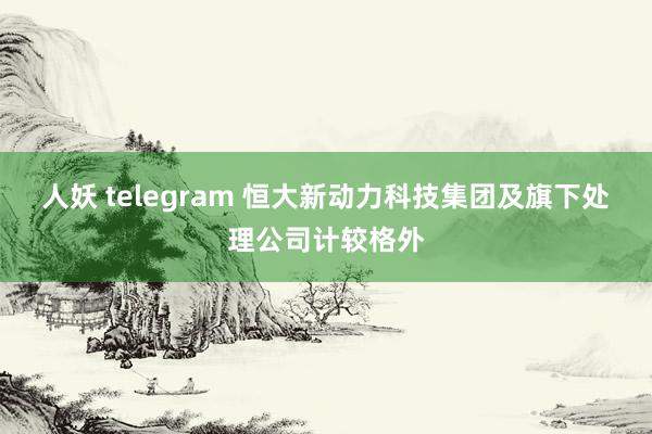 人妖 telegram 恒大新动力科技集团及旗下处理公司计较格外