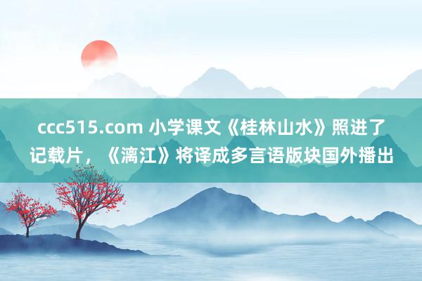 ccc515.com 小学课文《桂林山水》照进了记载片，《漓江》将译成多言语版块国外播出