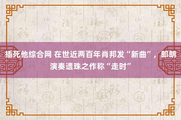 插死他综合网 在世近两百年肖邦发“新曲”，郎朗演奏遗珠之作称“走时”