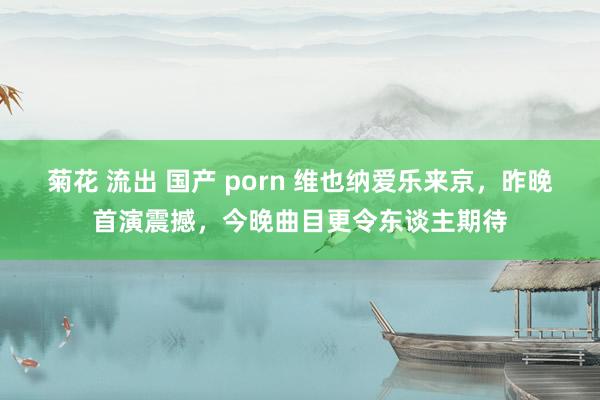 菊花 流出 国产 porn 维也纳爱乐来京，昨晚首演震撼，今晚曲目更令东谈主期待