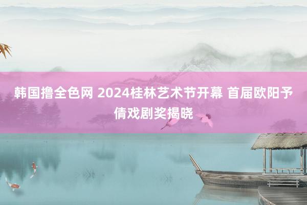 韩国撸全色网 2024桂林艺术节开幕 首届欧阳予倩戏剧奖揭晓