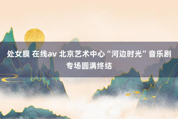 处女膜 在线av 北京艺术中心“河边时光”音乐剧专场圆满终结