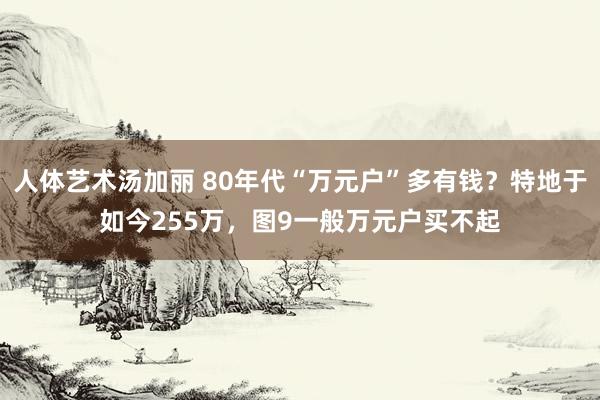 人体艺术汤加丽 80年代“万元户”多有钱？特地于如今255万，图9一般万元户买不起