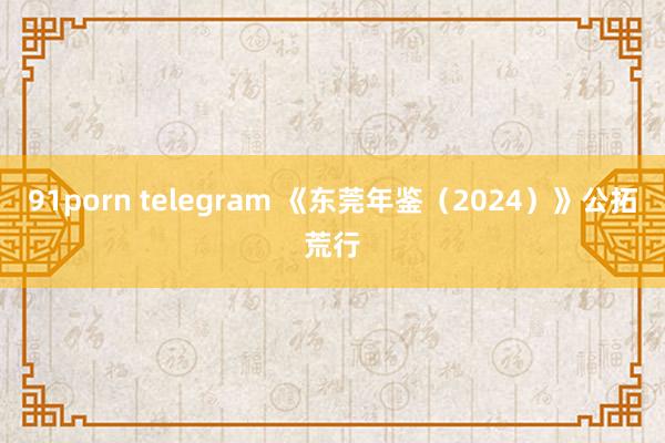 91porn telegram 《东莞年鉴（2024）》公拓荒行