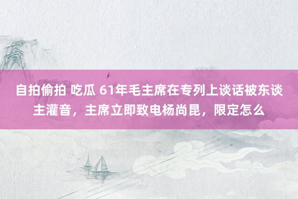 自拍偷拍 吃瓜 61年毛主席在专列上谈话被东谈主灌音，主席立即致电杨尚昆，限定怎么