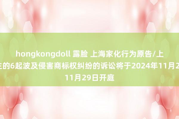 hongkongdoll 露脸 上海家化行为原告/上诉东谈主的6起波及侵害商标权纠纷的诉讼将于2024年11月29日开庭