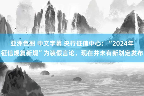 亚洲色图 中文字幕 央行征信中心：“2024年征信规复新规”为装假言论，现在并未有新划定发布