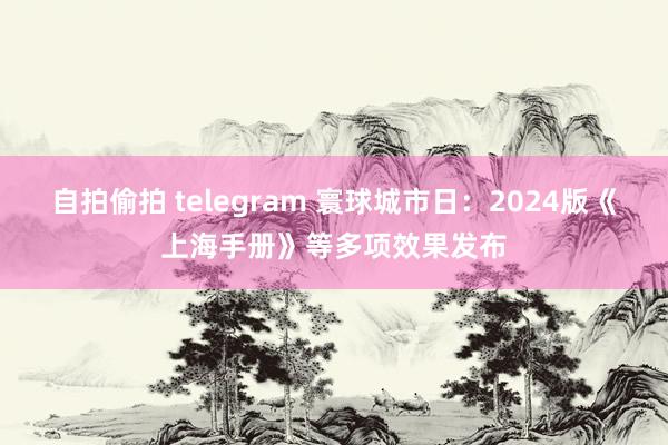 自拍偷拍 telegram 寰球城市日：2024版《上海手册》等多项效果发布