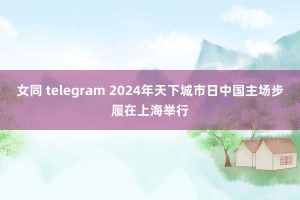 女同 telegram 2024年天下城市日中国主场步履在上海举行