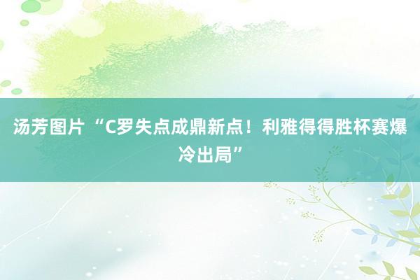 汤芳图片 “C罗失点成鼎新点！利雅得得胜杯赛爆冷出局”