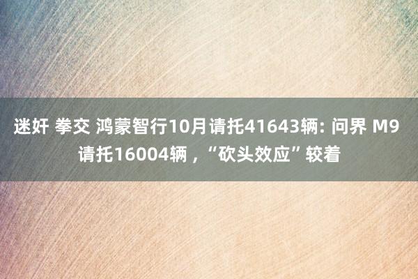 迷奸 拳交 鸿蒙智行10月请托41643辆: 问界 M9 请托16004辆 ， “砍头效应”较着